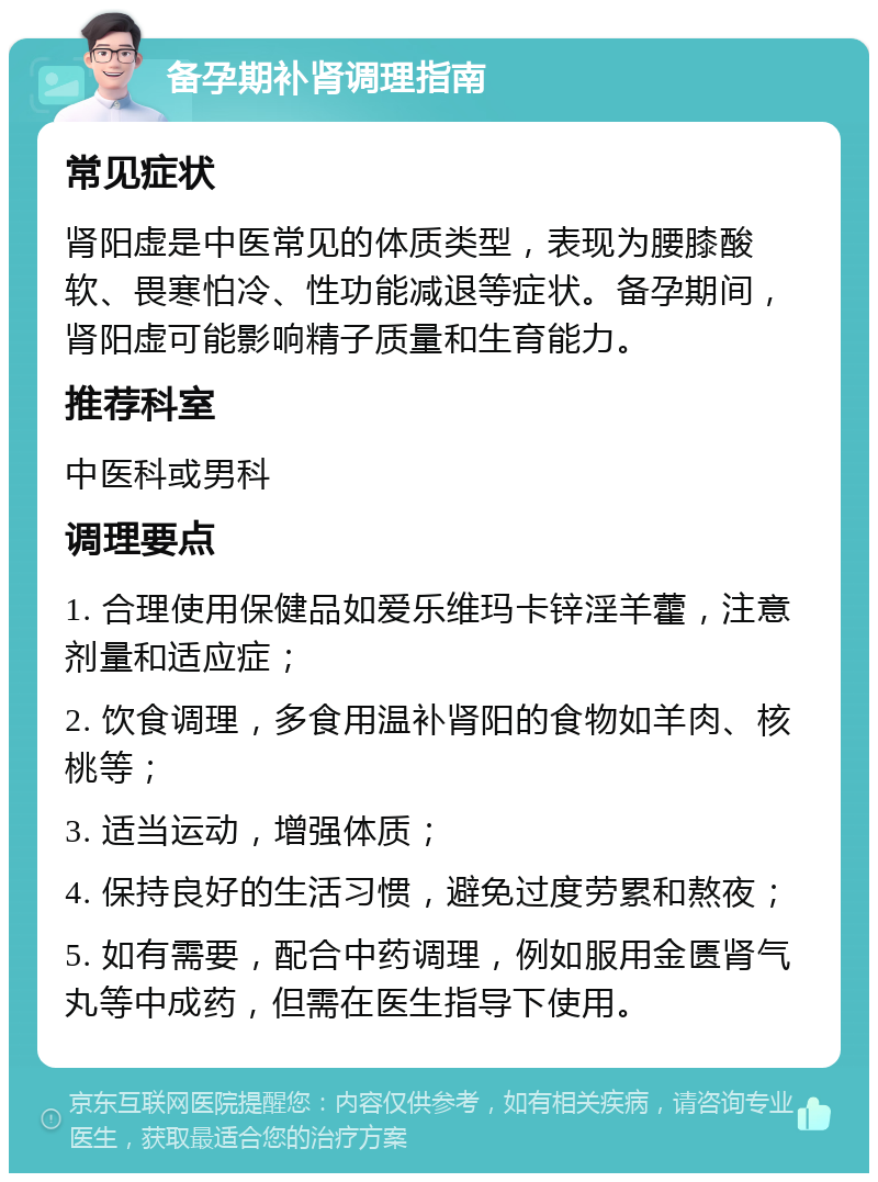 备孕期补肾调理指南 常见症状 肾阳虚是中医常见的体质类型，表现为腰膝酸软、畏寒怕冷、性功能减退等症状。备孕期间，肾阳虚可能影响精子质量和生育能力。 推荐科室 中医科或男科 调理要点 1. 合理使用保健品如爱乐维玛卡锌淫羊藿，注意剂量和适应症； 2. 饮食调理，多食用温补肾阳的食物如羊肉、核桃等； 3. 适当运动，增强体质； 4. 保持良好的生活习惯，避免过度劳累和熬夜； 5. 如有需要，配合中药调理，例如服用金匮肾气丸等中成药，但需在医生指导下使用。