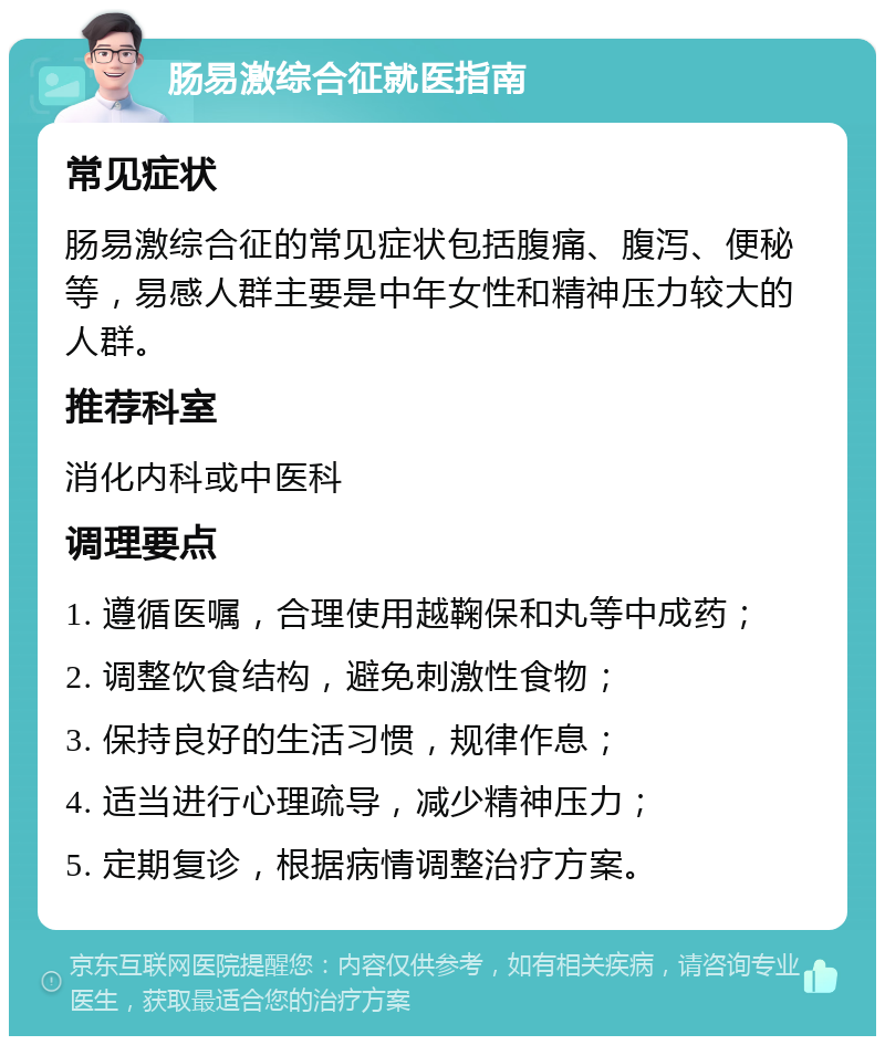 肠易激综合征就医指南 常见症状 肠易激综合征的常见症状包括腹痛、腹泻、便秘等，易感人群主要是中年女性和精神压力较大的人群。 推荐科室 消化内科或中医科 调理要点 1. 遵循医嘱，合理使用越鞠保和丸等中成药； 2. 调整饮食结构，避免刺激性食物； 3. 保持良好的生活习惯，规律作息； 4. 适当进行心理疏导，减少精神压力； 5. 定期复诊，根据病情调整治疗方案。