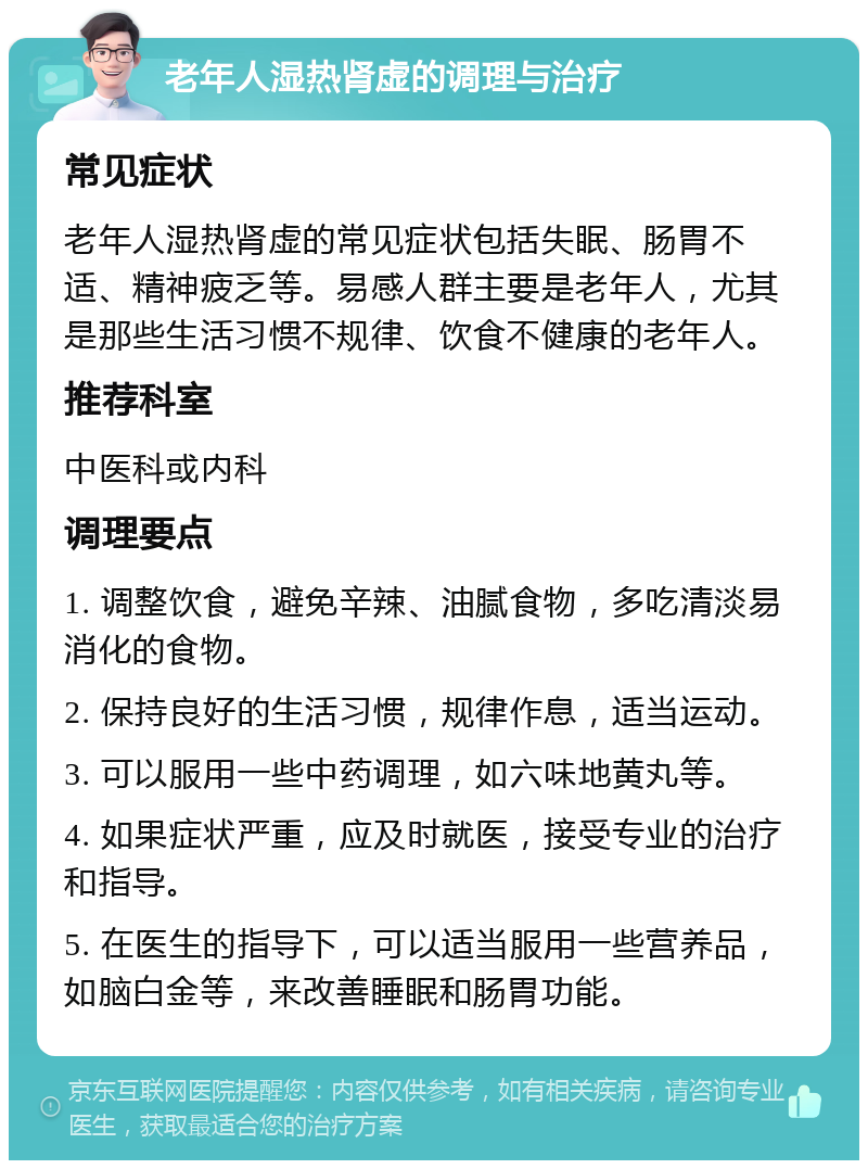 老年人湿热肾虚的调理与治疗 常见症状 老年人湿热肾虚的常见症状包括失眠、肠胃不适、精神疲乏等。易感人群主要是老年人，尤其是那些生活习惯不规律、饮食不健康的老年人。 推荐科室 中医科或内科 调理要点 1. 调整饮食，避免辛辣、油腻食物，多吃清淡易消化的食物。 2. 保持良好的生活习惯，规律作息，适当运动。 3. 可以服用一些中药调理，如六味地黄丸等。 4. 如果症状严重，应及时就医，接受专业的治疗和指导。 5. 在医生的指导下，可以适当服用一些营养品，如脑白金等，来改善睡眠和肠胃功能。