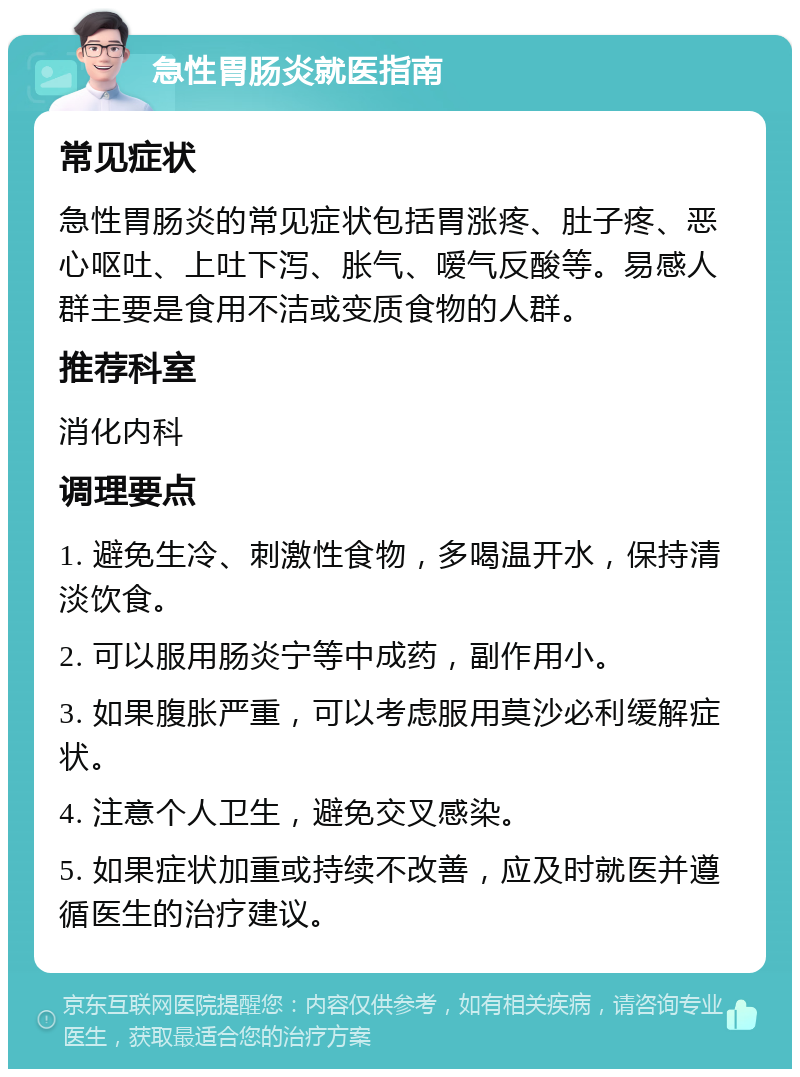 急性胃肠炎就医指南 常见症状 急性胃肠炎的常见症状包括胃涨疼、肚子疼、恶心呕吐、上吐下泻、胀气、嗳气反酸等。易感人群主要是食用不洁或变质食物的人群。 推荐科室 消化内科 调理要点 1. 避免生冷、刺激性食物，多喝温开水，保持清淡饮食。 2. 可以服用肠炎宁等中成药，副作用小。 3. 如果腹胀严重，可以考虑服用莫沙必利缓解症状。 4. 注意个人卫生，避免交叉感染。 5. 如果症状加重或持续不改善，应及时就医并遵循医生的治疗建议。