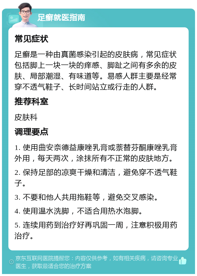 足癣就医指南 常见症状 足癣是一种由真菌感染引起的皮肤病，常见症状包括脚上一块一块的痒感、脚趾之间有多余的皮肤、局部潮湿、有味道等。易感人群主要是经常穿不透气鞋子、长时间站立或行走的人群。 推荐科室 皮肤科 调理要点 1. 使用曲安奈德益康唑乳膏或萘替芬酮康唑乳膏外用，每天两次，涂抹所有不正常的皮肤地方。 2. 保持足部的凉爽干燥和清洁，避免穿不透气鞋子。 3. 不要和他人共用拖鞋等，避免交叉感染。 4. 使用温水洗脚，不适合用热水泡脚。 5. 连续用药到治疗好再巩固一周，注意积极用药治疗。