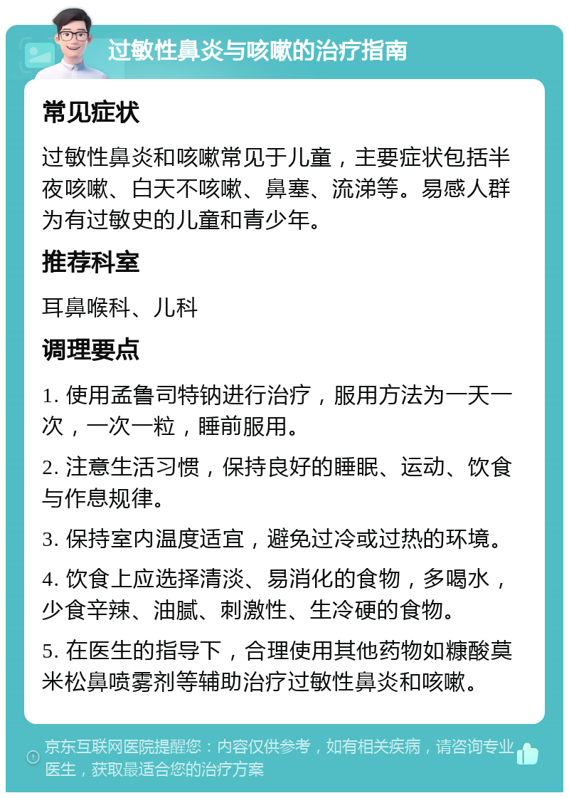 过敏性鼻炎与咳嗽的治疗指南 常见症状 过敏性鼻炎和咳嗽常见于儿童，主要症状包括半夜咳嗽、白天不咳嗽、鼻塞、流涕等。易感人群为有过敏史的儿童和青少年。 推荐科室 耳鼻喉科、儿科 调理要点 1. 使用孟鲁司特钠进行治疗，服用方法为一天一次，一次一粒，睡前服用。 2. 注意生活习惯，保持良好的睡眠、运动、饮食与作息规律。 3. 保持室内温度适宜，避免过冷或过热的环境。 4. 饮食上应选择清淡、易消化的食物，多喝水，少食辛辣、油腻、刺激性、生冷硬的食物。 5. 在医生的指导下，合理使用其他药物如糠酸莫米松鼻喷雾剂等辅助治疗过敏性鼻炎和咳嗽。