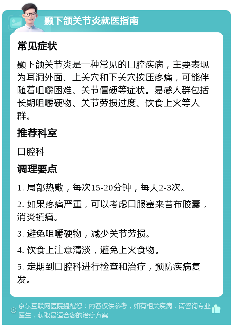 颞下颌关节炎就医指南 常见症状 颞下颌关节炎是一种常见的口腔疾病，主要表现为耳洞外面、上关穴和下关穴按压疼痛，可能伴随着咀嚼困难、关节僵硬等症状。易感人群包括长期咀嚼硬物、关节劳损过度、饮食上火等人群。 推荐科室 口腔科 调理要点 1. 局部热敷，每次15-20分钟，每天2-3次。 2. 如果疼痛严重，可以考虑口服塞来昔布胶囊，消炎镇痛。 3. 避免咀嚼硬物，减少关节劳损。 4. 饮食上注意清淡，避免上火食物。 5. 定期到口腔科进行检查和治疗，预防疾病复发。