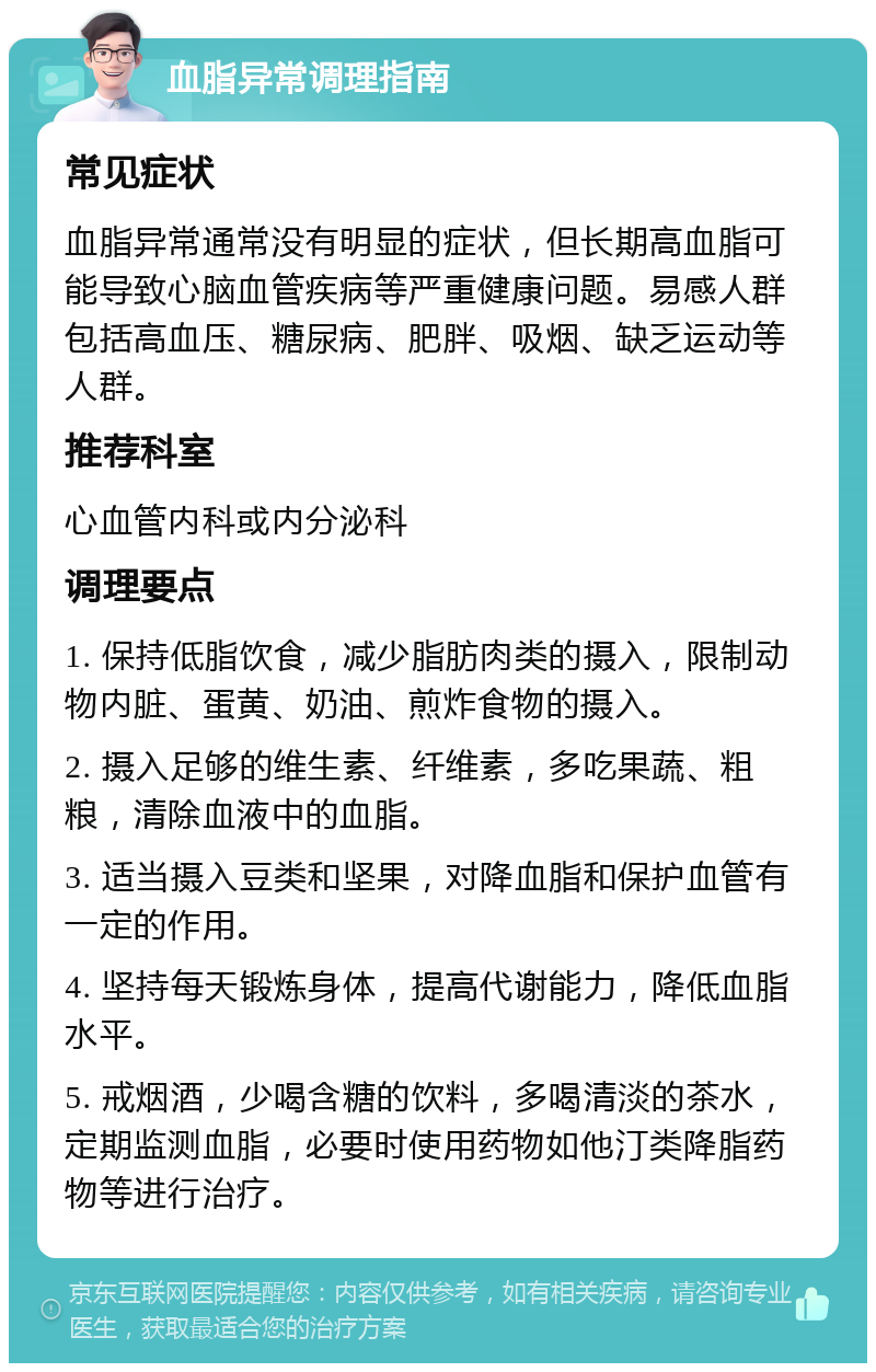 血脂异常调理指南 常见症状 血脂异常通常没有明显的症状，但长期高血脂可能导致心脑血管疾病等严重健康问题。易感人群包括高血压、糖尿病、肥胖、吸烟、缺乏运动等人群。 推荐科室 心血管内科或内分泌科 调理要点 1. 保持低脂饮食，减少脂肪肉类的摄入，限制动物内脏、蛋黄、奶油、煎炸食物的摄入。 2. 摄入足够的维生素、纤维素，多吃果蔬、粗粮，清除血液中的血脂。 3. 适当摄入豆类和坚果，对降血脂和保护血管有一定的作用。 4. 坚持每天锻炼身体，提高代谢能力，降低血脂水平。 5. 戒烟酒，少喝含糖的饮料，多喝清淡的茶水，定期监测血脂，必要时使用药物如他汀类降脂药物等进行治疗。