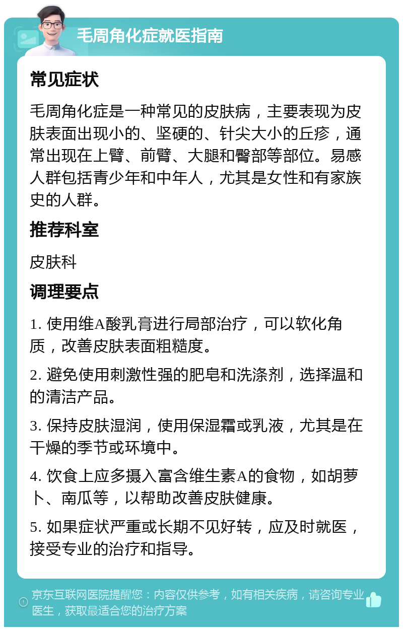 毛周角化症就医指南 常见症状 毛周角化症是一种常见的皮肤病，主要表现为皮肤表面出现小的、坚硬的、针尖大小的丘疹，通常出现在上臂、前臂、大腿和臀部等部位。易感人群包括青少年和中年人，尤其是女性和有家族史的人群。 推荐科室 皮肤科 调理要点 1. 使用维A酸乳膏进行局部治疗，可以软化角质，改善皮肤表面粗糙度。 2. 避免使用刺激性强的肥皂和洗涤剂，选择温和的清洁产品。 3. 保持皮肤湿润，使用保湿霜或乳液，尤其是在干燥的季节或环境中。 4. 饮食上应多摄入富含维生素A的食物，如胡萝卜、南瓜等，以帮助改善皮肤健康。 5. 如果症状严重或长期不见好转，应及时就医，接受专业的治疗和指导。