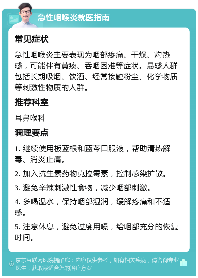 急性咽喉炎就医指南 常见症状 急性咽喉炎主要表现为咽部疼痛、干燥、灼热感，可能伴有黄痰、吞咽困难等症状。易感人群包括长期吸烟、饮酒、经常接触粉尘、化学物质等刺激性物质的人群。 推荐科室 耳鼻喉科 调理要点 1. 继续使用板蓝根和蓝芩口服液，帮助清热解毒、消炎止痛。 2. 加入抗生素药物克拉霉素，控制感染扩散。 3. 避免辛辣刺激性食物，减少咽部刺激。 4. 多喝温水，保持咽部湿润，缓解疼痛和不适感。 5. 注意休息，避免过度用嗓，给咽部充分的恢复时间。