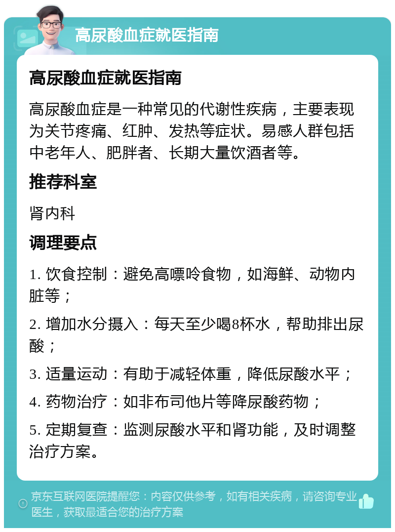 高尿酸血症就医指南 高尿酸血症就医指南 高尿酸血症是一种常见的代谢性疾病，主要表现为关节疼痛、红肿、发热等症状。易感人群包括中老年人、肥胖者、长期大量饮酒者等。 推荐科室 肾内科 调理要点 1. 饮食控制：避免高嘌呤食物，如海鲜、动物内脏等； 2. 增加水分摄入：每天至少喝8杯水，帮助排出尿酸； 3. 适量运动：有助于减轻体重，降低尿酸水平； 4. 药物治疗：如非布司他片等降尿酸药物； 5. 定期复查：监测尿酸水平和肾功能，及时调整治疗方案。