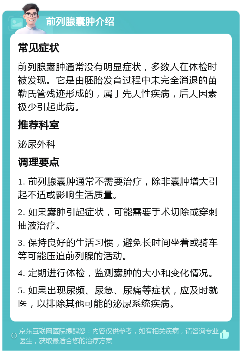 前列腺囊肿介绍 常见症状 前列腺囊肿通常没有明显症状，多数人在体检时被发现。它是由胚胎发育过程中未完全消退的苗勒氏管残迹形成的，属于先天性疾病，后天因素极少引起此病。 推荐科室 泌尿外科 调理要点 1. 前列腺囊肿通常不需要治疗，除非囊肿增大引起不适或影响生活质量。 2. 如果囊肿引起症状，可能需要手术切除或穿刺抽液治疗。 3. 保持良好的生活习惯，避免长时间坐着或骑车等可能压迫前列腺的活动。 4. 定期进行体检，监测囊肿的大小和变化情况。 5. 如果出现尿频、尿急、尿痛等症状，应及时就医，以排除其他可能的泌尿系统疾病。