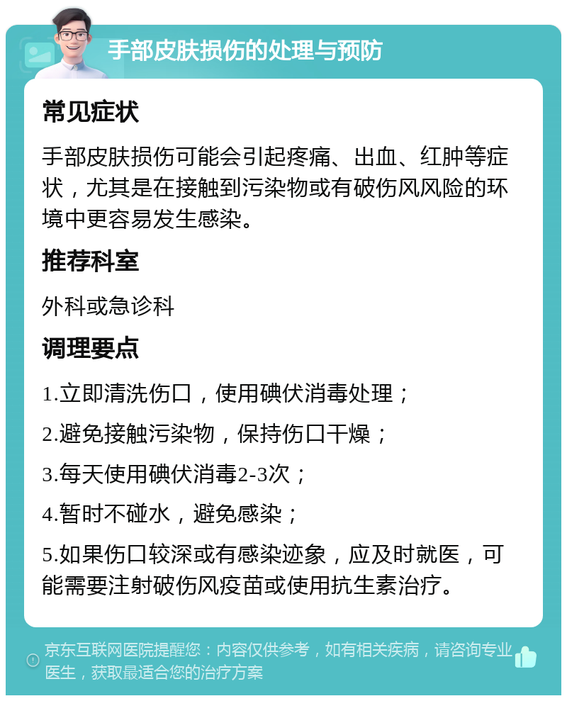 手部皮肤损伤的处理与预防 常见症状 手部皮肤损伤可能会引起疼痛、出血、红肿等症状，尤其是在接触到污染物或有破伤风风险的环境中更容易发生感染。 推荐科室 外科或急诊科 调理要点 1.立即清洗伤口，使用碘伏消毒处理； 2.避免接触污染物，保持伤口干燥； 3.每天使用碘伏消毒2-3次； 4.暂时不碰水，避免感染； 5.如果伤口较深或有感染迹象，应及时就医，可能需要注射破伤风疫苗或使用抗生素治疗。