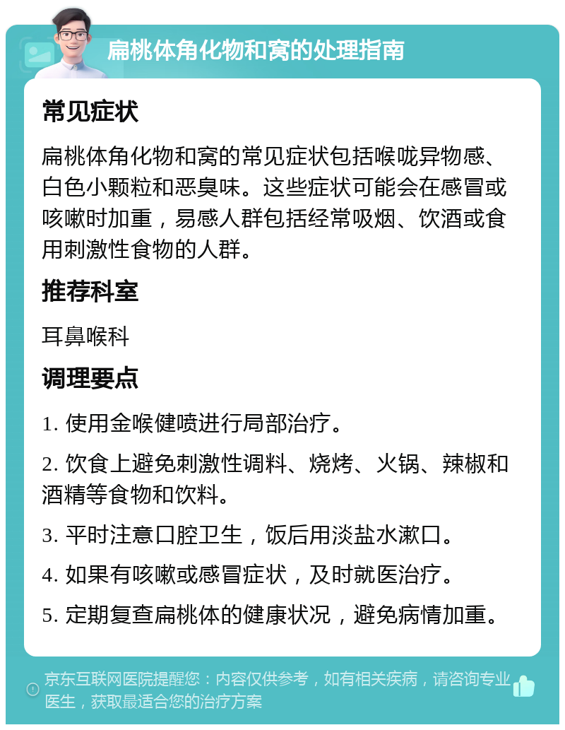 扁桃体角化物和窝的处理指南 常见症状 扁桃体角化物和窝的常见症状包括喉咙异物感、白色小颗粒和恶臭味。这些症状可能会在感冒或咳嗽时加重，易感人群包括经常吸烟、饮酒或食用刺激性食物的人群。 推荐科室 耳鼻喉科 调理要点 1. 使用金喉健喷进行局部治疗。 2. 饮食上避免刺激性调料、烧烤、火锅、辣椒和酒精等食物和饮料。 3. 平时注意口腔卫生，饭后用淡盐水漱口。 4. 如果有咳嗽或感冒症状，及时就医治疗。 5. 定期复查扁桃体的健康状况，避免病情加重。