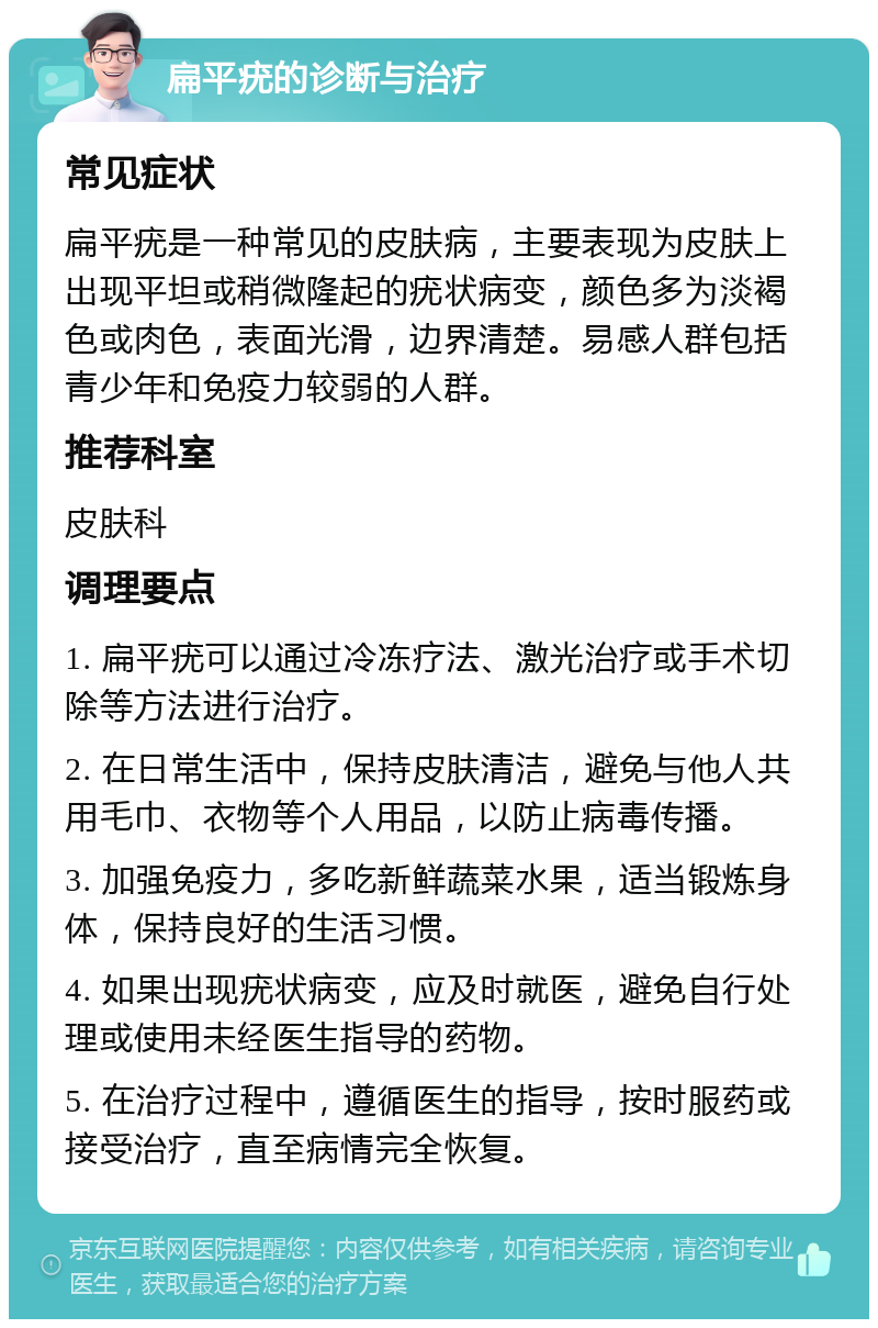 扁平疣的诊断与治疗 常见症状 扁平疣是一种常见的皮肤病，主要表现为皮肤上出现平坦或稍微隆起的疣状病变，颜色多为淡褐色或肉色，表面光滑，边界清楚。易感人群包括青少年和免疫力较弱的人群。 推荐科室 皮肤科 调理要点 1. 扁平疣可以通过冷冻疗法、激光治疗或手术切除等方法进行治疗。 2. 在日常生活中，保持皮肤清洁，避免与他人共用毛巾、衣物等个人用品，以防止病毒传播。 3. 加强免疫力，多吃新鲜蔬菜水果，适当锻炼身体，保持良好的生活习惯。 4. 如果出现疣状病变，应及时就医，避免自行处理或使用未经医生指导的药物。 5. 在治疗过程中，遵循医生的指导，按时服药或接受治疗，直至病情完全恢复。