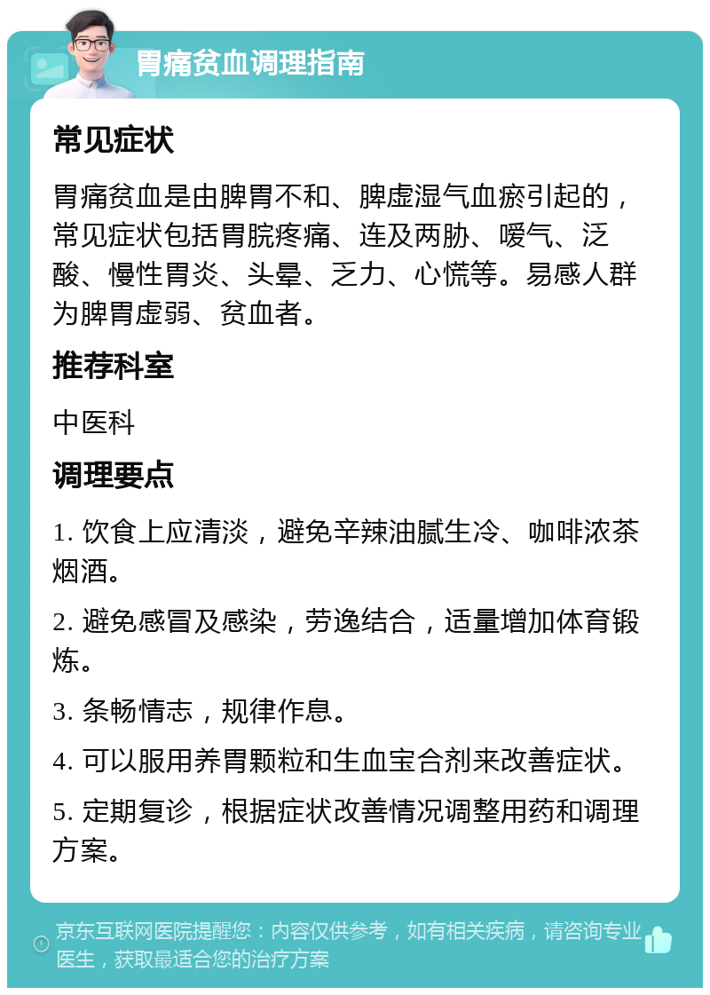 胃痛贫血调理指南 常见症状 胃痛贫血是由脾胃不和、脾虚湿气血瘀引起的，常见症状包括胃脘疼痛、连及两胁、嗳气、泛酸、慢性胃炎、头晕、乏力、心慌等。易感人群为脾胃虚弱、贫血者。 推荐科室 中医科 调理要点 1. 饮食上应清淡，避免辛辣油腻生冷、咖啡浓茶烟酒。 2. 避免感冒及感染，劳逸结合，适量增加体育锻炼。 3. 条畅情志，规律作息。 4. 可以服用养胃颗粒和生血宝合剂来改善症状。 5. 定期复诊，根据症状改善情况调整用药和调理方案。