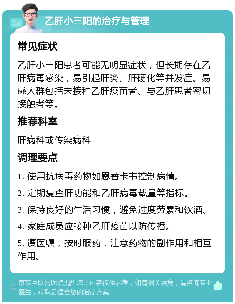 乙肝小三阳的治疗与管理 常见症状 乙肝小三阳患者可能无明显症状，但长期存在乙肝病毒感染，易引起肝炎、肝硬化等并发症。易感人群包括未接种乙肝疫苗者、与乙肝患者密切接触者等。 推荐科室 肝病科或传染病科 调理要点 1. 使用抗病毒药物如恩替卡韦控制病情。 2. 定期复查肝功能和乙肝病毒载量等指标。 3. 保持良好的生活习惯，避免过度劳累和饮酒。 4. 家庭成员应接种乙肝疫苗以防传播。 5. 遵医嘱，按时服药，注意药物的副作用和相互作用。