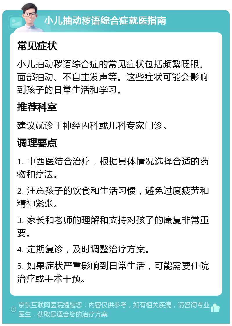 小儿抽动秽语综合症就医指南 常见症状 小儿抽动秽语综合症的常见症状包括频繁眨眼、面部抽动、不自主发声等。这些症状可能会影响到孩子的日常生活和学习。 推荐科室 建议就诊于神经内科或儿科专家门诊。 调理要点 1. 中西医结合治疗，根据具体情况选择合适的药物和疗法。 2. 注意孩子的饮食和生活习惯，避免过度疲劳和精神紧张。 3. 家长和老师的理解和支持对孩子的康复非常重要。 4. 定期复诊，及时调整治疗方案。 5. 如果症状严重影响到日常生活，可能需要住院治疗或手术干预。