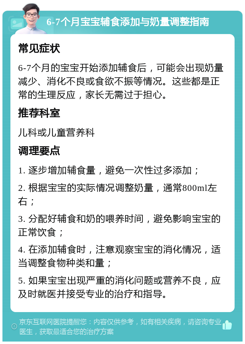 6-7个月宝宝辅食添加与奶量调整指南 常见症状 6-7个月的宝宝开始添加辅食后，可能会出现奶量减少、消化不良或食欲不振等情况。这些都是正常的生理反应，家长无需过于担心。 推荐科室 儿科或儿童营养科 调理要点 1. 逐步增加辅食量，避免一次性过多添加； 2. 根据宝宝的实际情况调整奶量，通常800ml左右； 3. 分配好辅食和奶的喂养时间，避免影响宝宝的正常饮食； 4. 在添加辅食时，注意观察宝宝的消化情况，适当调整食物种类和量； 5. 如果宝宝出现严重的消化问题或营养不良，应及时就医并接受专业的治疗和指导。