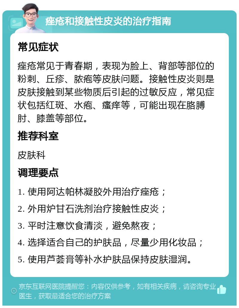 痤疮和接触性皮炎的治疗指南 常见症状 痤疮常见于青春期，表现为脸上、背部等部位的粉刺、丘疹、脓疱等皮肤问题。接触性皮炎则是皮肤接触到某些物质后引起的过敏反应，常见症状包括红斑、水疱、瘙痒等，可能出现在胳膊肘、膝盖等部位。 推荐科室 皮肤科 调理要点 1. 使用阿达帕林凝胶外用治疗痤疮； 2. 外用炉甘石洗剂治疗接触性皮炎； 3. 平时注意饮食清淡，避免熬夜； 4. 选择适合自己的护肤品，尽量少用化妆品； 5. 使用芦荟膏等补水护肤品保持皮肤湿润。