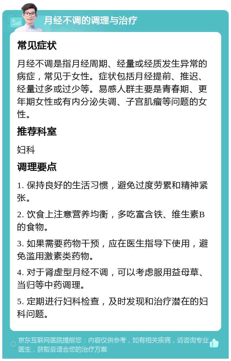 月经不调的调理与治疗 常见症状 月经不调是指月经周期、经量或经质发生异常的病症，常见于女性。症状包括月经提前、推迟、经量过多或过少等。易感人群主要是青春期、更年期女性或有内分泌失调、子宫肌瘤等问题的女性。 推荐科室 妇科 调理要点 1. 保持良好的生活习惯，避免过度劳累和精神紧张。 2. 饮食上注意营养均衡，多吃富含铁、维生素B的食物。 3. 如果需要药物干预，应在医生指导下使用，避免滥用激素类药物。 4. 对于肾虚型月经不调，可以考虑服用益母草、当归等中药调理。 5. 定期进行妇科检查，及时发现和治疗潜在的妇科问题。