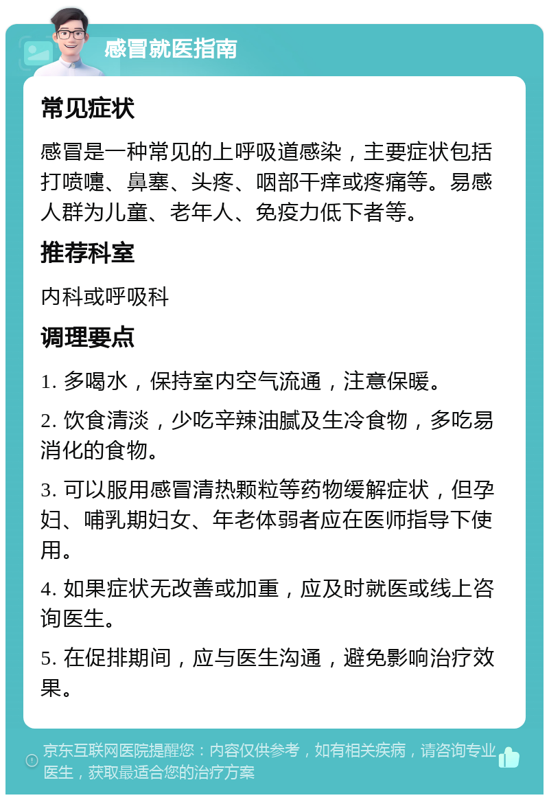 感冒就医指南 常见症状 感冒是一种常见的上呼吸道感染，主要症状包括打喷嚏、鼻塞、头疼、咽部干痒或疼痛等。易感人群为儿童、老年人、免疫力低下者等。 推荐科室 内科或呼吸科 调理要点 1. 多喝水，保持室内空气流通，注意保暖。 2. 饮食清淡，少吃辛辣油腻及生冷食物，多吃易消化的食物。 3. 可以服用感冒清热颗粒等药物缓解症状，但孕妇、哺乳期妇女、年老体弱者应在医师指导下使用。 4. 如果症状无改善或加重，应及时就医或线上咨询医生。 5. 在促排期间，应与医生沟通，避免影响治疗效果。