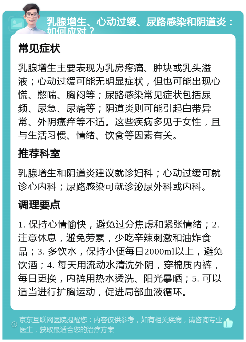 乳腺增生、心动过缓、尿路感染和阴道炎：如何应对？ 常见症状 乳腺增生主要表现为乳房疼痛、肿块或乳头溢液；心动过缓可能无明显症状，但也可能出现心慌、憋喘、胸闷等；尿路感染常见症状包括尿频、尿急、尿痛等；阴道炎则可能引起白带异常、外阴瘙痒等不适。这些疾病多见于女性，且与生活习惯、情绪、饮食等因素有关。 推荐科室 乳腺增生和阴道炎建议就诊妇科；心动过缓可就诊心内科；尿路感染可就诊泌尿外科或内科。 调理要点 1. 保持心情愉快，避免过分焦虑和紧张情绪；2. 注意休息，避免劳累，少吃辛辣刺激和油炸食品；3. 多饮水，保持小便每日2000ml以上，避免饮酒；4. 每天用流动水清洗外阴，穿棉质内裤，每日更换，内裤用热水烫洗、阳光暴晒；5. 可以适当进行扩胸运动，促进局部血液循环。