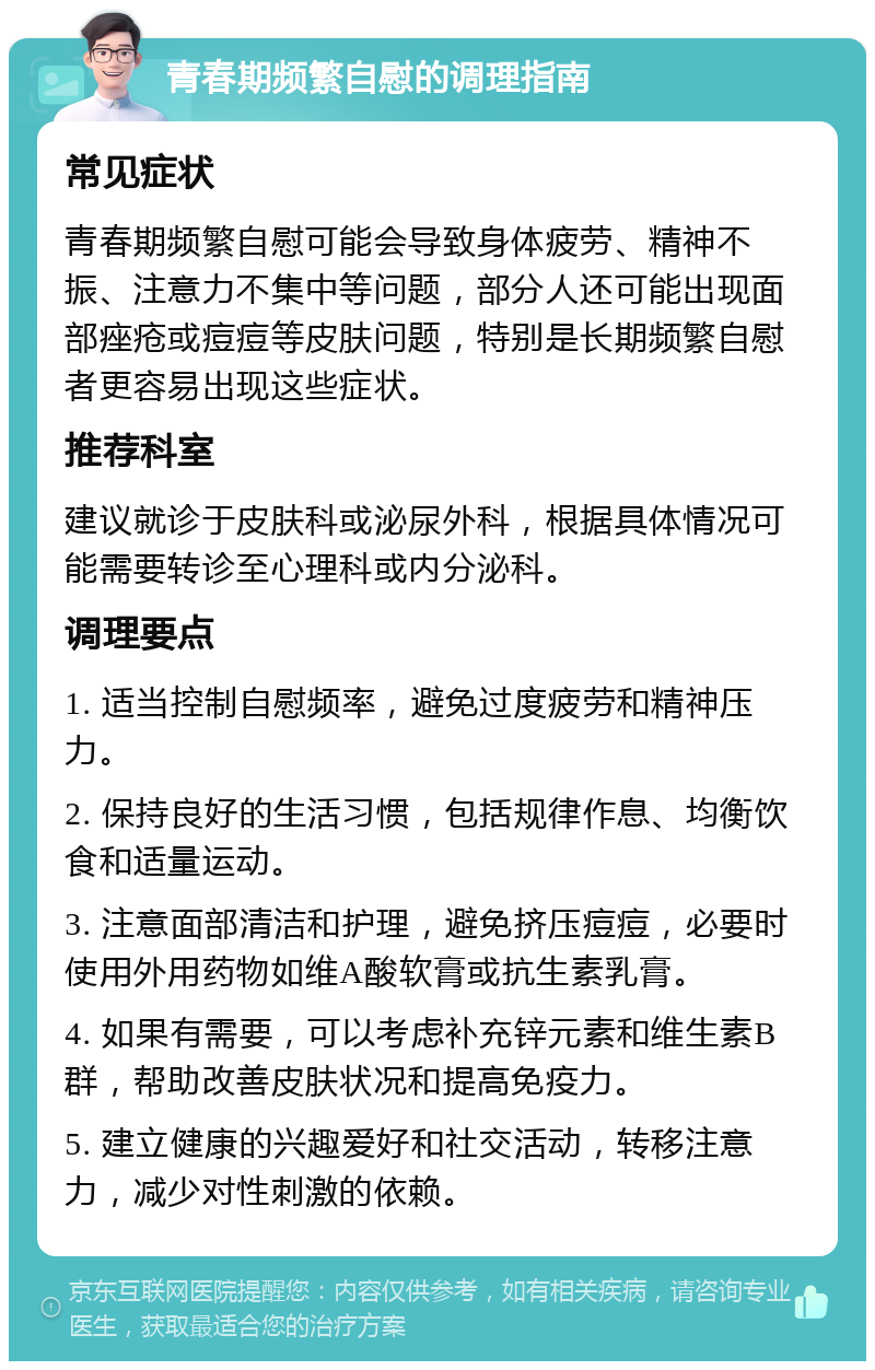 青春期频繁自慰的调理指南 常见症状 青春期频繁自慰可能会导致身体疲劳、精神不振、注意力不集中等问题，部分人还可能出现面部痤疮或痘痘等皮肤问题，特别是长期频繁自慰者更容易出现这些症状。 推荐科室 建议就诊于皮肤科或泌尿外科，根据具体情况可能需要转诊至心理科或内分泌科。 调理要点 1. 适当控制自慰频率，避免过度疲劳和精神压力。 2. 保持良好的生活习惯，包括规律作息、均衡饮食和适量运动。 3. 注意面部清洁和护理，避免挤压痘痘，必要时使用外用药物如维A酸软膏或抗生素乳膏。 4. 如果有需要，可以考虑补充锌元素和维生素B群，帮助改善皮肤状况和提高免疫力。 5. 建立健康的兴趣爱好和社交活动，转移注意力，减少对性刺激的依赖。