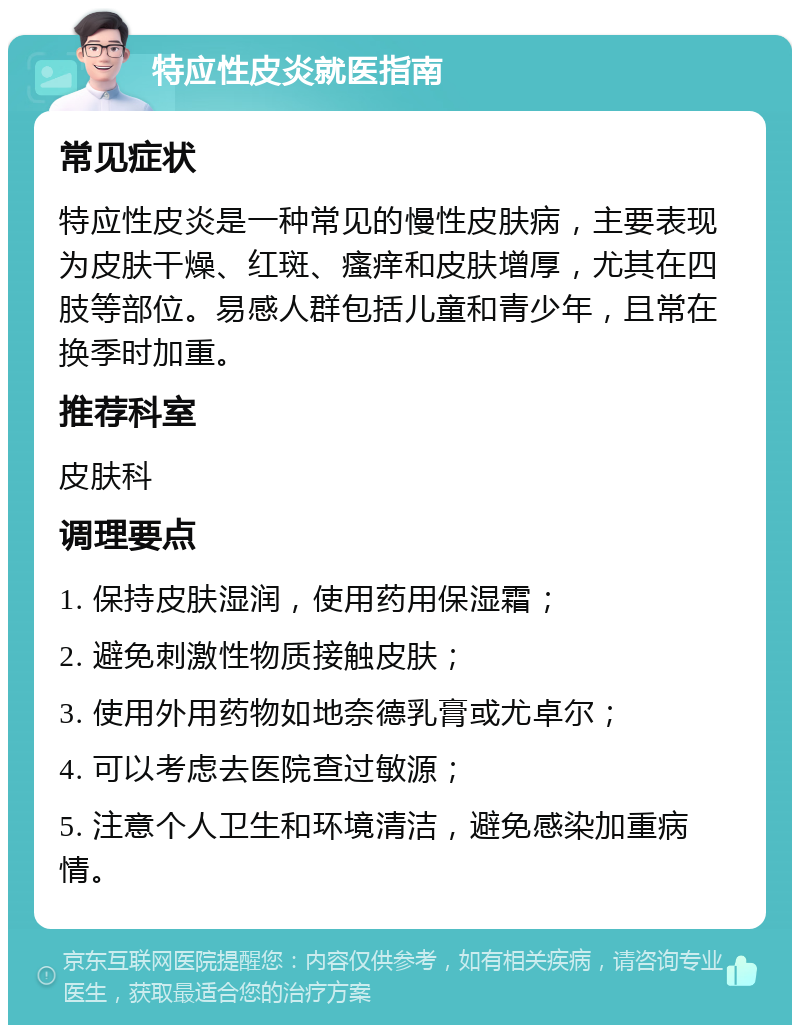 特应性皮炎就医指南 常见症状 特应性皮炎是一种常见的慢性皮肤病，主要表现为皮肤干燥、红斑、瘙痒和皮肤增厚，尤其在四肢等部位。易感人群包括儿童和青少年，且常在换季时加重。 推荐科室 皮肤科 调理要点 1. 保持皮肤湿润，使用药用保湿霜； 2. 避免刺激性物质接触皮肤； 3. 使用外用药物如地奈德乳膏或尤卓尔； 4. 可以考虑去医院查过敏源； 5. 注意个人卫生和环境清洁，避免感染加重病情。