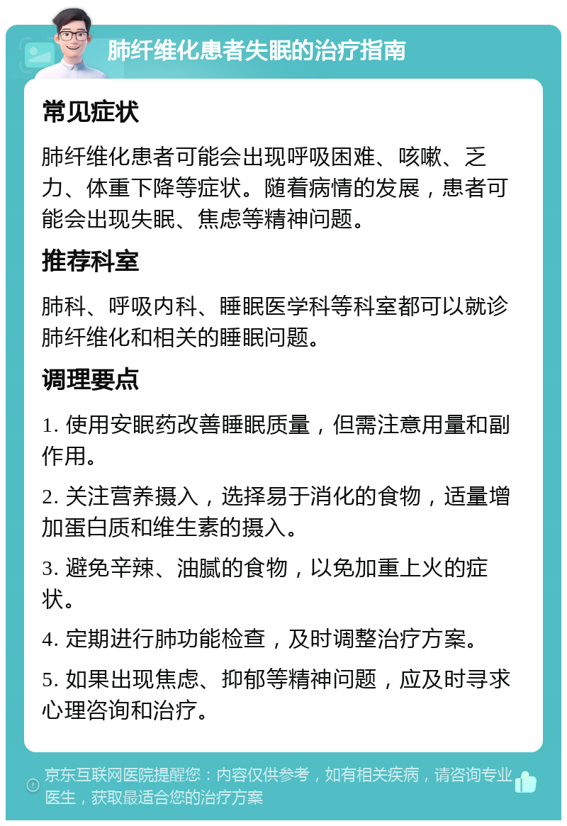 肺纤维化患者失眠的治疗指南 常见症状 肺纤维化患者可能会出现呼吸困难、咳嗽、乏力、体重下降等症状。随着病情的发展，患者可能会出现失眠、焦虑等精神问题。 推荐科室 肺科、呼吸内科、睡眠医学科等科室都可以就诊肺纤维化和相关的睡眠问题。 调理要点 1. 使用安眠药改善睡眠质量，但需注意用量和副作用。 2. 关注营养摄入，选择易于消化的食物，适量增加蛋白质和维生素的摄入。 3. 避免辛辣、油腻的食物，以免加重上火的症状。 4. 定期进行肺功能检查，及时调整治疗方案。 5. 如果出现焦虑、抑郁等精神问题，应及时寻求心理咨询和治疗。