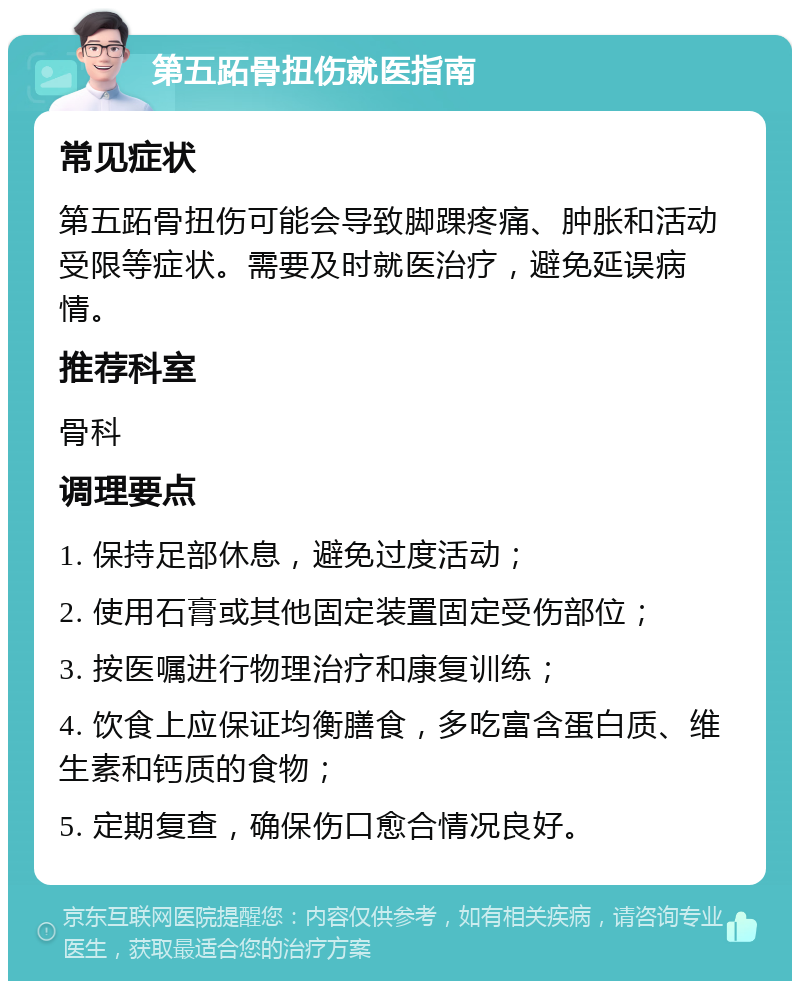 第五跖骨扭伤就医指南 常见症状 第五跖骨扭伤可能会导致脚踝疼痛、肿胀和活动受限等症状。需要及时就医治疗，避免延误病情。 推荐科室 骨科 调理要点 1. 保持足部休息，避免过度活动； 2. 使用石膏或其他固定装置固定受伤部位； 3. 按医嘱进行物理治疗和康复训练； 4. 饮食上应保证均衡膳食，多吃富含蛋白质、维生素和钙质的食物； 5. 定期复查，确保伤口愈合情况良好。