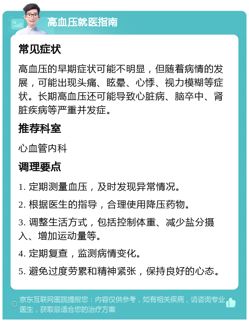 高血压就医指南 常见症状 高血压的早期症状可能不明显，但随着病情的发展，可能出现头痛、眩晕、心悸、视力模糊等症状。长期高血压还可能导致心脏病、脑卒中、肾脏疾病等严重并发症。 推荐科室 心血管内科 调理要点 1. 定期测量血压，及时发现异常情况。 2. 根据医生的指导，合理使用降压药物。 3. 调整生活方式，包括控制体重、减少盐分摄入、增加运动量等。 4. 定期复查，监测病情变化。 5. 避免过度劳累和精神紧张，保持良好的心态。