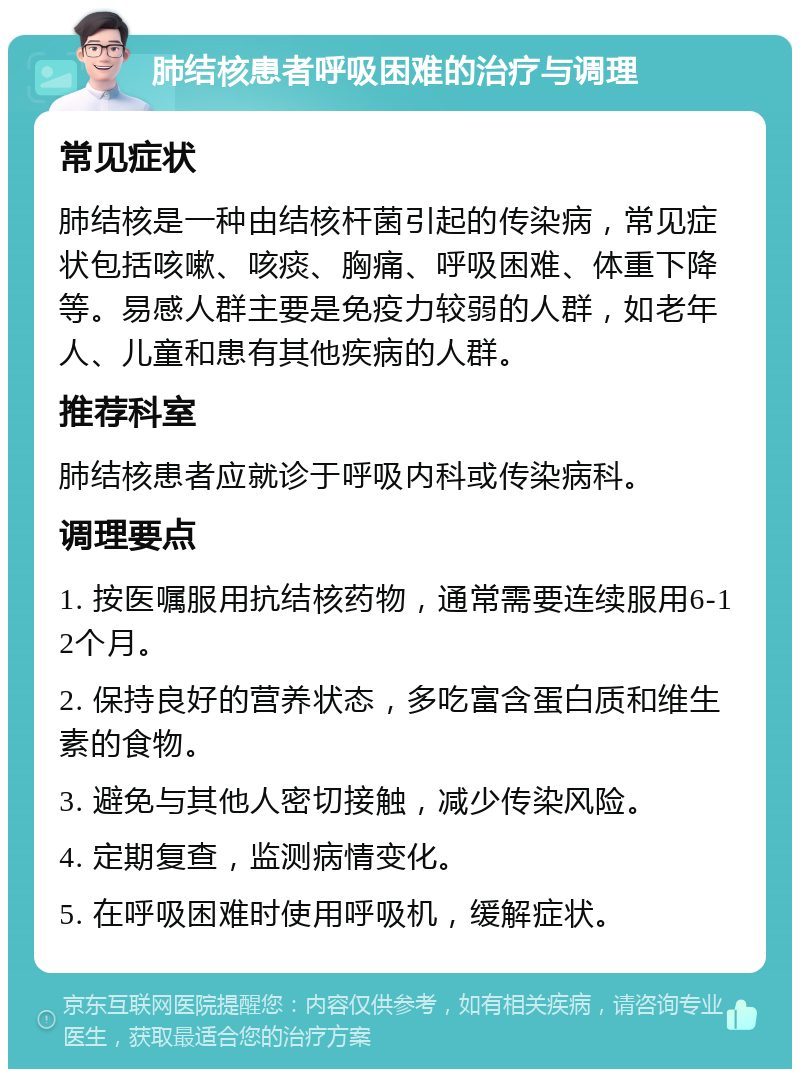 肺结核患者呼吸困难的治疗与调理 常见症状 肺结核是一种由结核杆菌引起的传染病，常见症状包括咳嗽、咳痰、胸痛、呼吸困难、体重下降等。易感人群主要是免疫力较弱的人群，如老年人、儿童和患有其他疾病的人群。 推荐科室 肺结核患者应就诊于呼吸内科或传染病科。 调理要点 1. 按医嘱服用抗结核药物，通常需要连续服用6-12个月。 2. 保持良好的营养状态，多吃富含蛋白质和维生素的食物。 3. 避免与其他人密切接触，减少传染风险。 4. 定期复查，监测病情变化。 5. 在呼吸困难时使用呼吸机，缓解症状。