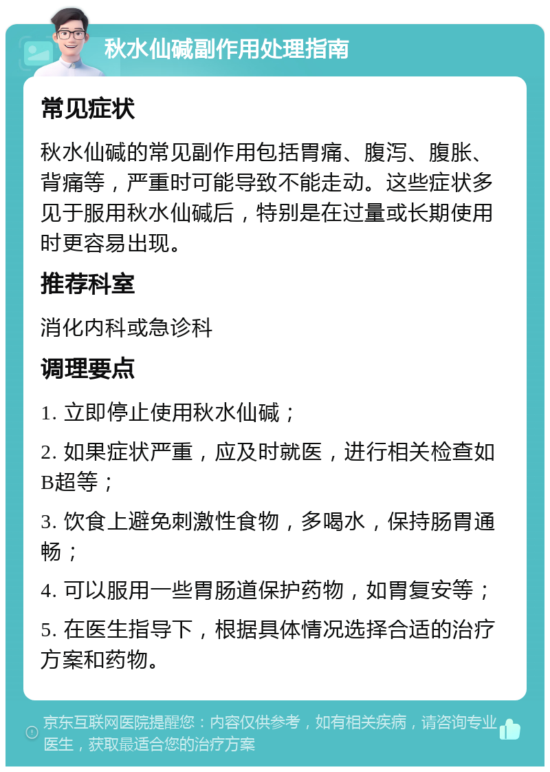 秋水仙碱副作用处理指南 常见症状 秋水仙碱的常见副作用包括胃痛、腹泻、腹胀、背痛等，严重时可能导致不能走动。这些症状多见于服用秋水仙碱后，特别是在过量或长期使用时更容易出现。 推荐科室 消化内科或急诊科 调理要点 1. 立即停止使用秋水仙碱； 2. 如果症状严重，应及时就医，进行相关检查如B超等； 3. 饮食上避免刺激性食物，多喝水，保持肠胃通畅； 4. 可以服用一些胃肠道保护药物，如胃复安等； 5. 在医生指导下，根据具体情况选择合适的治疗方案和药物。