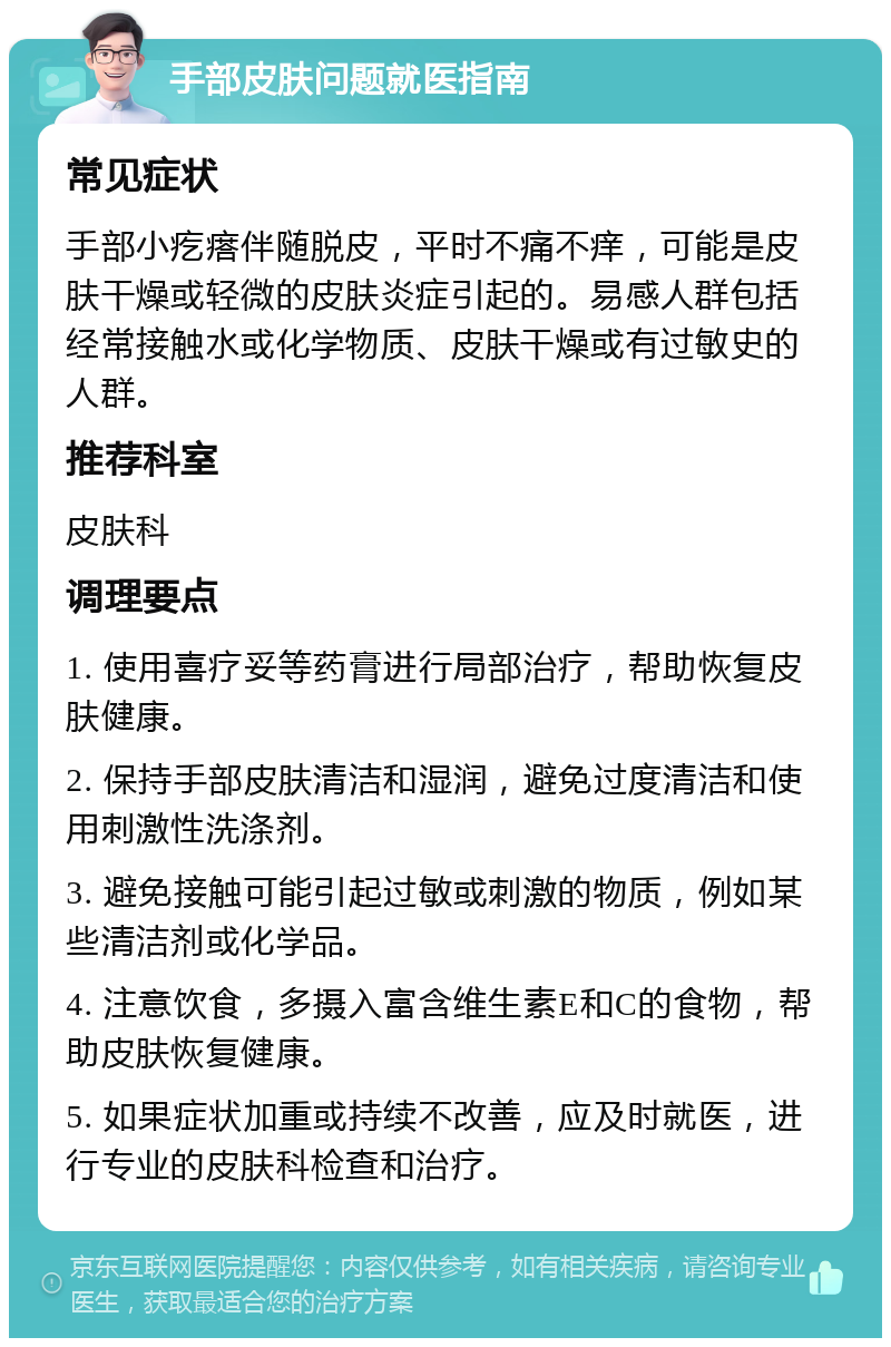 手部皮肤问题就医指南 常见症状 手部小疙瘩伴随脱皮，平时不痛不痒，可能是皮肤干燥或轻微的皮肤炎症引起的。易感人群包括经常接触水或化学物质、皮肤干燥或有过敏史的人群。 推荐科室 皮肤科 调理要点 1. 使用喜疗妥等药膏进行局部治疗，帮助恢复皮肤健康。 2. 保持手部皮肤清洁和湿润，避免过度清洁和使用刺激性洗涤剂。 3. 避免接触可能引起过敏或刺激的物质，例如某些清洁剂或化学品。 4. 注意饮食，多摄入富含维生素E和C的食物，帮助皮肤恢复健康。 5. 如果症状加重或持续不改善，应及时就医，进行专业的皮肤科检查和治疗。