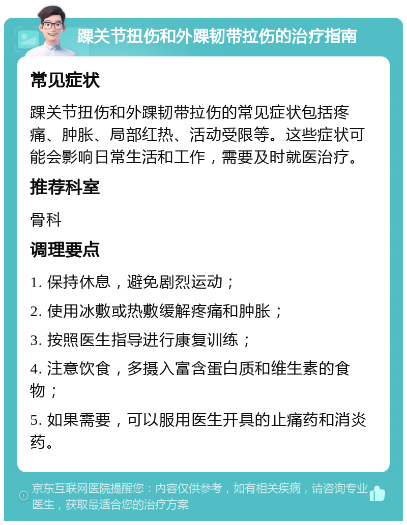 踝关节扭伤和外踝韧带拉伤的治疗指南 常见症状 踝关节扭伤和外踝韧带拉伤的常见症状包括疼痛、肿胀、局部红热、活动受限等。这些症状可能会影响日常生活和工作，需要及时就医治疗。 推荐科室 骨科 调理要点 1. 保持休息，避免剧烈运动； 2. 使用冰敷或热敷缓解疼痛和肿胀； 3. 按照医生指导进行康复训练； 4. 注意饮食，多摄入富含蛋白质和维生素的食物； 5. 如果需要，可以服用医生开具的止痛药和消炎药。