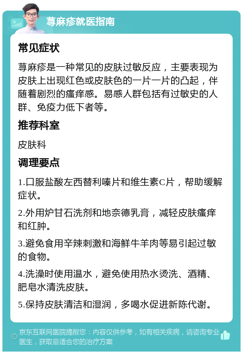 荨麻疹就医指南 常见症状 荨麻疹是一种常见的皮肤过敏反应，主要表现为皮肤上出现红色或皮肤色的一片一片的凸起，伴随着剧烈的瘙痒感。易感人群包括有过敏史的人群、免疫力低下者等。 推荐科室 皮肤科 调理要点 1.口服盐酸左西替利嗪片和维生素C片，帮助缓解症状。 2.外用炉甘石洗剂和地奈德乳膏，减轻皮肤瘙痒和红肿。 3.避免食用辛辣刺激和海鲜牛羊肉等易引起过敏的食物。 4.洗澡时使用温水，避免使用热水烫洗、酒精、肥皂水清洗皮肤。 5.保持皮肤清洁和湿润，多喝水促进新陈代谢。