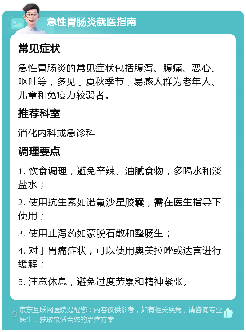 急性胃肠炎就医指南 常见症状 急性胃肠炎的常见症状包括腹泻、腹痛、恶心、呕吐等，多见于夏秋季节，易感人群为老年人、儿童和免疫力较弱者。 推荐科室 消化内科或急诊科 调理要点 1. 饮食调理，避免辛辣、油腻食物，多喝水和淡盐水； 2. 使用抗生素如诺氟沙星胶囊，需在医生指导下使用； 3. 使用止泻药如蒙脱石散和整肠生； 4. 对于胃痛症状，可以使用奥美拉唑或达喜进行缓解； 5. 注意休息，避免过度劳累和精神紧张。