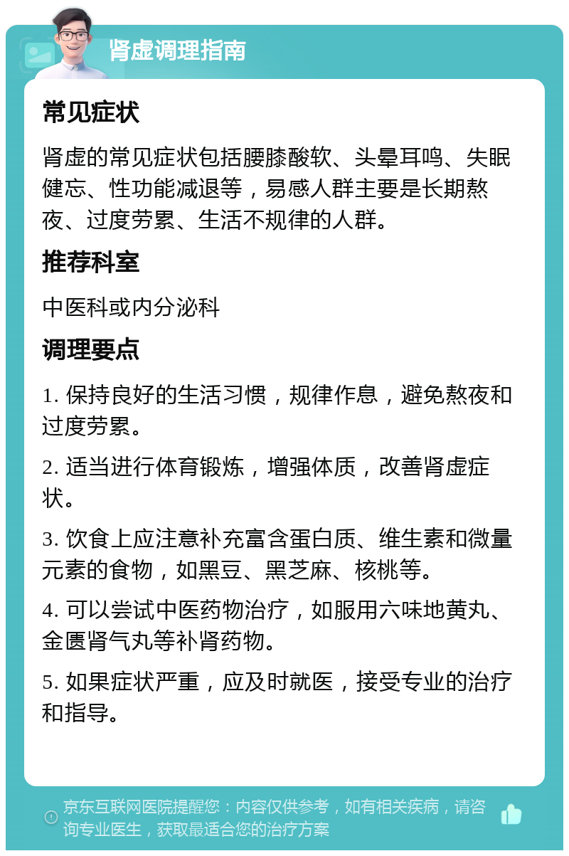 肾虚调理指南 常见症状 肾虚的常见症状包括腰膝酸软、头晕耳鸣、失眠健忘、性功能减退等，易感人群主要是长期熬夜、过度劳累、生活不规律的人群。 推荐科室 中医科或内分泌科 调理要点 1. 保持良好的生活习惯，规律作息，避免熬夜和过度劳累。 2. 适当进行体育锻炼，增强体质，改善肾虚症状。 3. 饮食上应注意补充富含蛋白质、维生素和微量元素的食物，如黑豆、黑芝麻、核桃等。 4. 可以尝试中医药物治疗，如服用六味地黄丸、金匮肾气丸等补肾药物。 5. 如果症状严重，应及时就医，接受专业的治疗和指导。