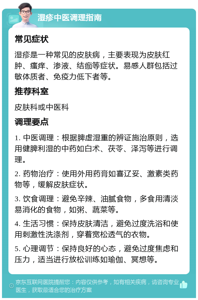 湿疹中医调理指南 常见症状 湿疹是一种常见的皮肤病，主要表现为皮肤红肿、瘙痒、渗液、结痂等症状。易感人群包括过敏体质者、免疫力低下者等。 推荐科室 皮肤科或中医科 调理要点 1. 中医调理：根据脾虚湿重的辨证施治原则，选用健脾利湿的中药如白术、茯苓、泽泻等进行调理。 2. 药物治疗：使用外用药膏如喜辽妥、激素类药物等，缓解皮肤症状。 3. 饮食调理：避免辛辣、油腻食物，多食用清淡易消化的食物，如粥、蔬菜等。 4. 生活习惯：保持皮肤清洁，避免过度洗浴和使用刺激性洗涤剂，穿着宽松透气的衣物。 5. 心理调节：保持良好的心态，避免过度焦虑和压力，适当进行放松训练如瑜伽、冥想等。