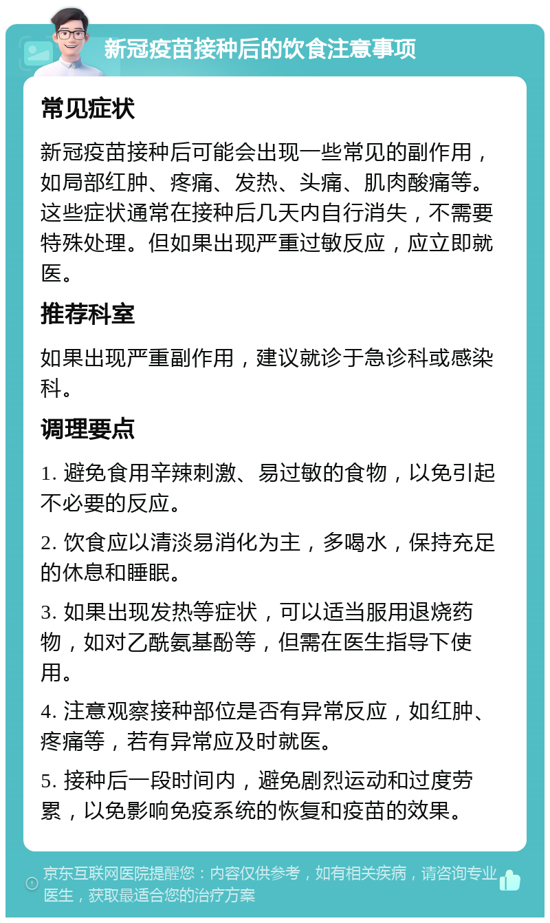 新冠疫苗接种后的饮食注意事项 常见症状 新冠疫苗接种后可能会出现一些常见的副作用，如局部红肿、疼痛、发热、头痛、肌肉酸痛等。这些症状通常在接种后几天内自行消失，不需要特殊处理。但如果出现严重过敏反应，应立即就医。 推荐科室 如果出现严重副作用，建议就诊于急诊科或感染科。 调理要点 1. 避免食用辛辣刺激、易过敏的食物，以免引起不必要的反应。 2. 饮食应以清淡易消化为主，多喝水，保持充足的休息和睡眠。 3. 如果出现发热等症状，可以适当服用退烧药物，如对乙酰氨基酚等，但需在医生指导下使用。 4. 注意观察接种部位是否有异常反应，如红肿、疼痛等，若有异常应及时就医。 5. 接种后一段时间内，避免剧烈运动和过度劳累，以免影响免疫系统的恢复和疫苗的效果。