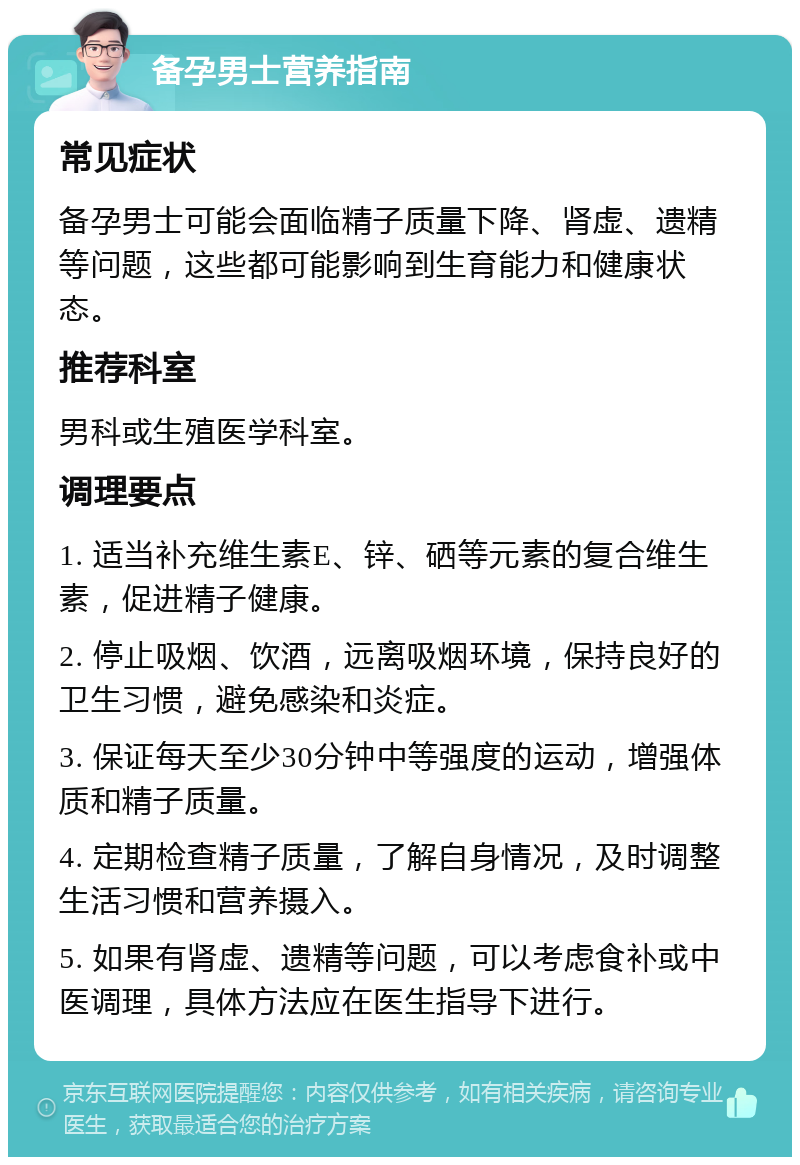 备孕男士营养指南 常见症状 备孕男士可能会面临精子质量下降、肾虚、遗精等问题，这些都可能影响到生育能力和健康状态。 推荐科室 男科或生殖医学科室。 调理要点 1. 适当补充维生素E、锌、硒等元素的复合维生素，促进精子健康。 2. 停止吸烟、饮酒，远离吸烟环境，保持良好的卫生习惯，避免感染和炎症。 3. 保证每天至少30分钟中等强度的运动，增强体质和精子质量。 4. 定期检查精子质量，了解自身情况，及时调整生活习惯和营养摄入。 5. 如果有肾虚、遗精等问题，可以考虑食补或中医调理，具体方法应在医生指导下进行。