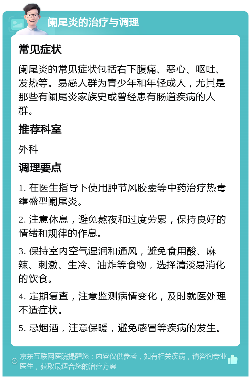 阑尾炎的治疗与调理 常见症状 阑尾炎的常见症状包括右下腹痛、恶心、呕吐、发热等。易感人群为青少年和年轻成人，尤其是那些有阑尾炎家族史或曾经患有肠道疾病的人群。 推荐科室 外科 调理要点 1. 在医生指导下使用肿节风胶囊等中药治疗热毒壅盛型阑尾炎。 2. 注意休息，避免熬夜和过度劳累，保持良好的情绪和规律的作息。 3. 保持室内空气湿润和通风，避免食用酸、麻辣、刺激、生冷、油炸等食物，选择清淡易消化的饮食。 4. 定期复查，注意监测病情变化，及时就医处理不适症状。 5. 忌烟酒，注意保暖，避免感冒等疾病的发生。