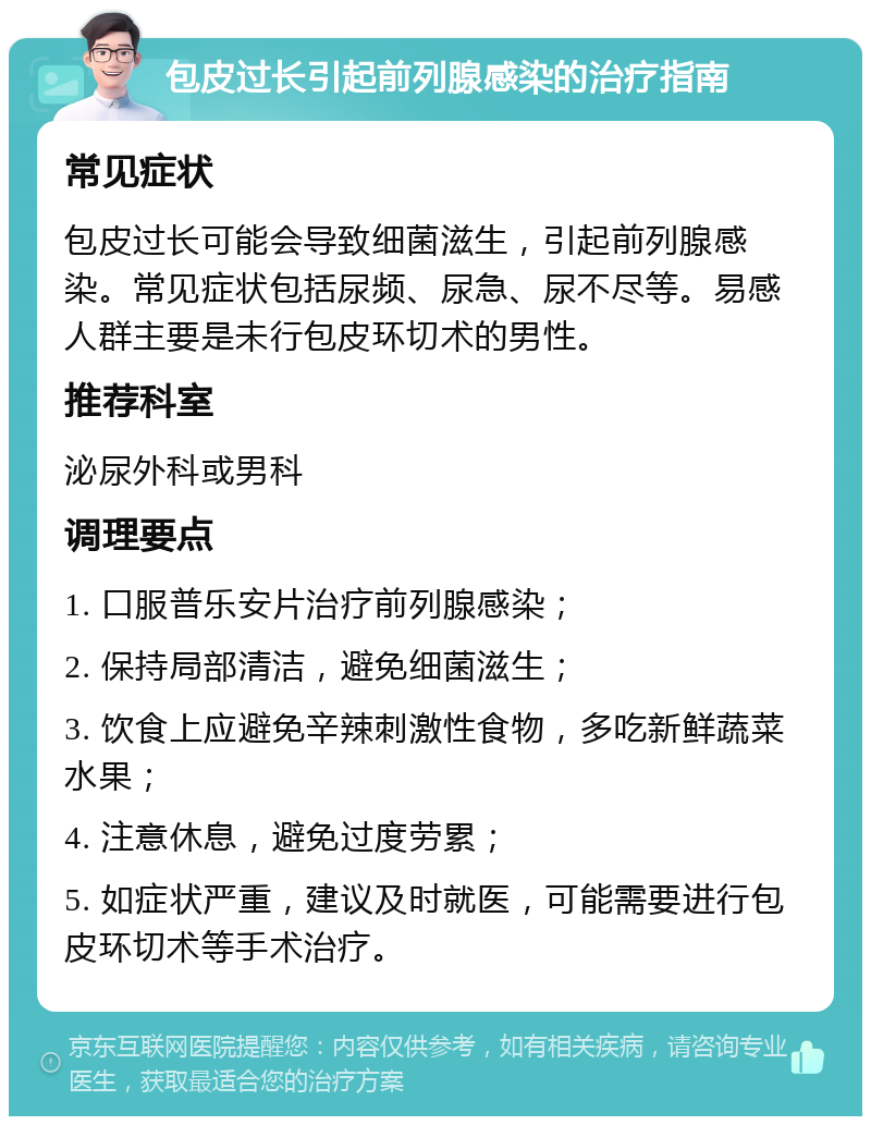 包皮过长引起前列腺感染的治疗指南 常见症状 包皮过长可能会导致细菌滋生，引起前列腺感染。常见症状包括尿频、尿急、尿不尽等。易感人群主要是未行包皮环切术的男性。 推荐科室 泌尿外科或男科 调理要点 1. 口服普乐安片治疗前列腺感染； 2. 保持局部清洁，避免细菌滋生； 3. 饮食上应避免辛辣刺激性食物，多吃新鲜蔬菜水果； 4. 注意休息，避免过度劳累； 5. 如症状严重，建议及时就医，可能需要进行包皮环切术等手术治疗。