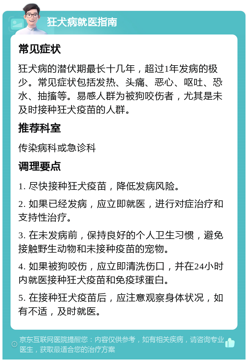 狂犬病就医指南 常见症状 狂犬病的潜伏期最长十几年，超过1年发病的极少。常见症状包括发热、头痛、恶心、呕吐、恐水、抽搐等。易感人群为被狗咬伤者，尤其是未及时接种狂犬疫苗的人群。 推荐科室 传染病科或急诊科 调理要点 1. 尽快接种狂犬疫苗，降低发病风险。 2. 如果已经发病，应立即就医，进行对症治疗和支持性治疗。 3. 在未发病前，保持良好的个人卫生习惯，避免接触野生动物和未接种疫苗的宠物。 4. 如果被狗咬伤，应立即清洗伤口，并在24小时内就医接种狂犬疫苗和免疫球蛋白。 5. 在接种狂犬疫苗后，应注意观察身体状况，如有不适，及时就医。