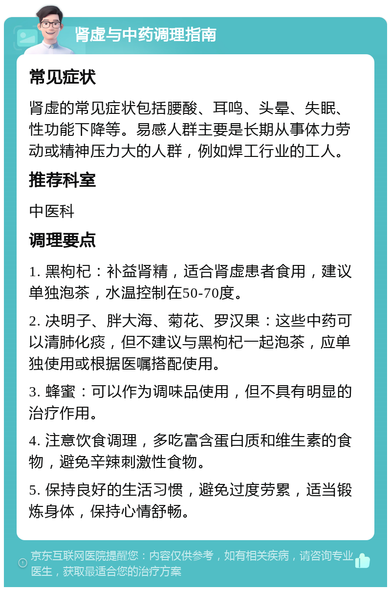 肾虚与中药调理指南 常见症状 肾虚的常见症状包括腰酸、耳鸣、头晕、失眠、性功能下降等。易感人群主要是长期从事体力劳动或精神压力大的人群，例如焊工行业的工人。 推荐科室 中医科 调理要点 1. 黑枸杞：补益肾精，适合肾虚患者食用，建议单独泡茶，水温控制在50-70度。 2. 决明子、胖大海、菊花、罗汉果：这些中药可以清肺化痰，但不建议与黑枸杞一起泡茶，应单独使用或根据医嘱搭配使用。 3. 蜂蜜：可以作为调味品使用，但不具有明显的治疗作用。 4. 注意饮食调理，多吃富含蛋白质和维生素的食物，避免辛辣刺激性食物。 5. 保持良好的生活习惯，避免过度劳累，适当锻炼身体，保持心情舒畅。