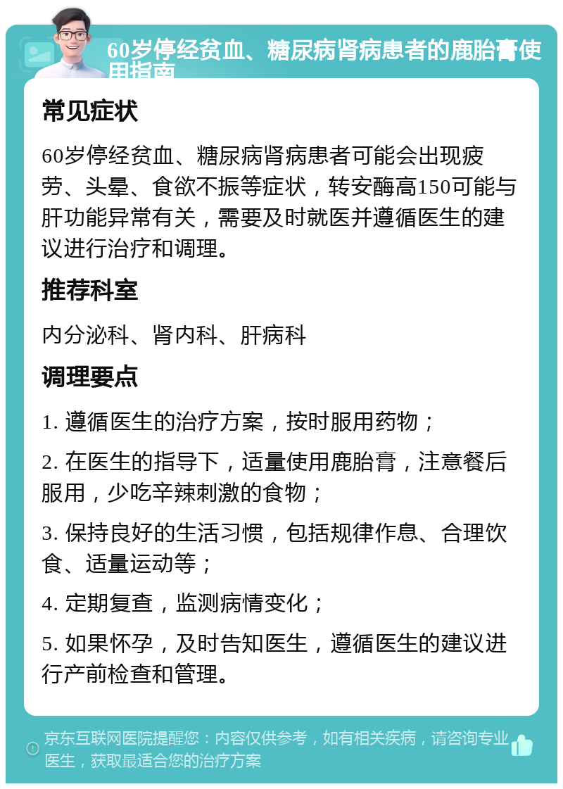 60岁停经贫血、糖尿病肾病患者的鹿胎膏使用指南 常见症状 60岁停经贫血、糖尿病肾病患者可能会出现疲劳、头晕、食欲不振等症状，转安酶高150可能与肝功能异常有关，需要及时就医并遵循医生的建议进行治疗和调理。 推荐科室 内分泌科、肾内科、肝病科 调理要点 1. 遵循医生的治疗方案，按时服用药物； 2. 在医生的指导下，适量使用鹿胎膏，注意餐后服用，少吃辛辣刺激的食物； 3. 保持良好的生活习惯，包括规律作息、合理饮食、适量运动等； 4. 定期复查，监测病情变化； 5. 如果怀孕，及时告知医生，遵循医生的建议进行产前检查和管理。