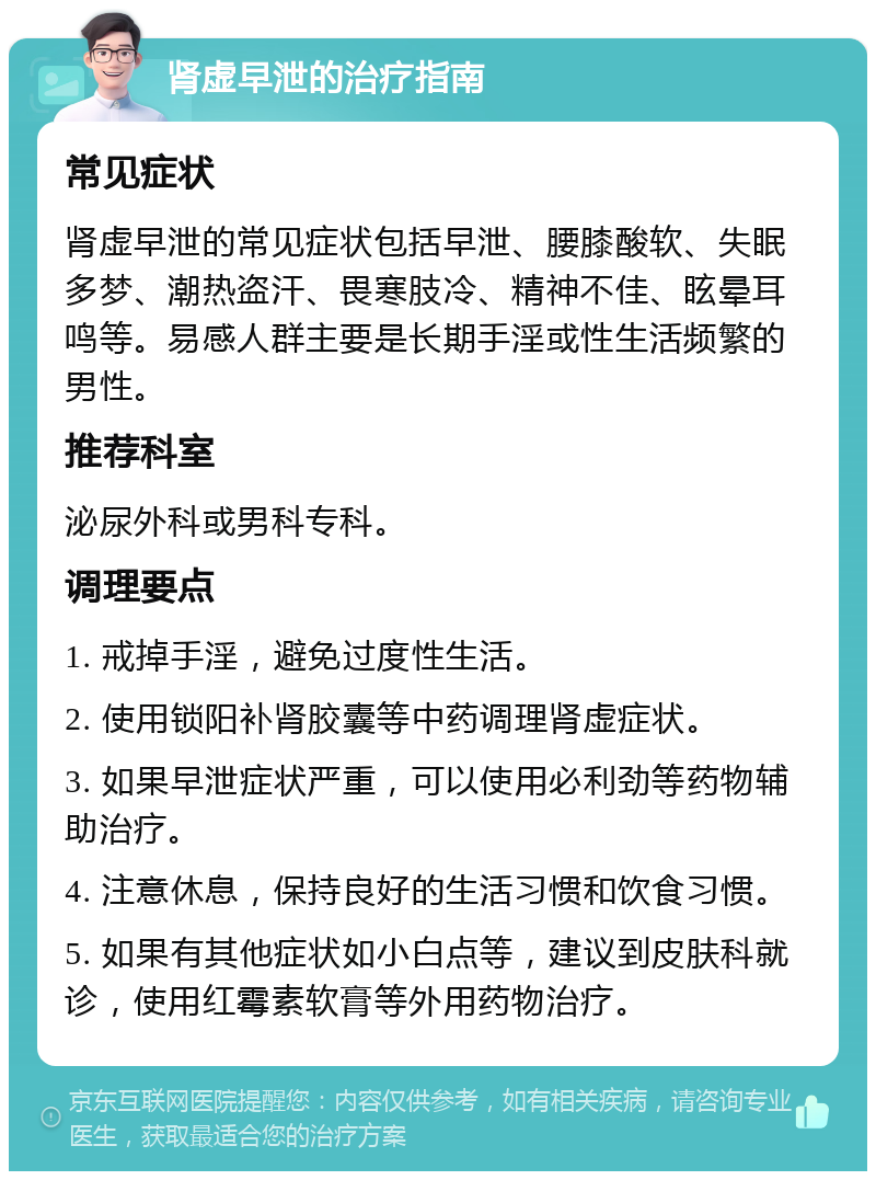 肾虚早泄的治疗指南 常见症状 肾虚早泄的常见症状包括早泄、腰膝酸软、失眠多梦、潮热盗汗、畏寒肢冷、精神不佳、眩晕耳鸣等。易感人群主要是长期手淫或性生活频繁的男性。 推荐科室 泌尿外科或男科专科。 调理要点 1. 戒掉手淫，避免过度性生活。 2. 使用锁阳补肾胶囊等中药调理肾虚症状。 3. 如果早泄症状严重，可以使用必利劲等药物辅助治疗。 4. 注意休息，保持良好的生活习惯和饮食习惯。 5. 如果有其他症状如小白点等，建议到皮肤科就诊，使用红霉素软膏等外用药物治疗。