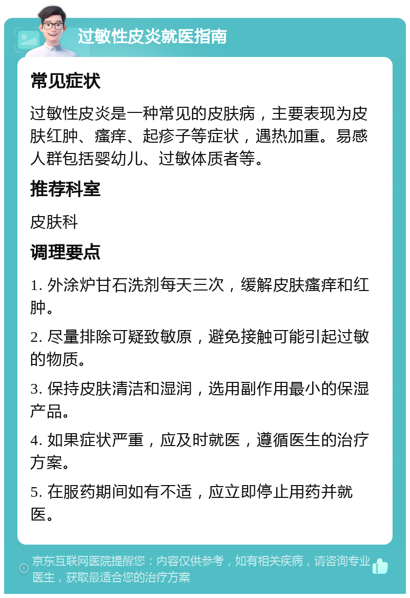 过敏性皮炎就医指南 常见症状 过敏性皮炎是一种常见的皮肤病，主要表现为皮肤红肿、瘙痒、起疹子等症状，遇热加重。易感人群包括婴幼儿、过敏体质者等。 推荐科室 皮肤科 调理要点 1. 外涂炉甘石洗剂每天三次，缓解皮肤瘙痒和红肿。 2. 尽量排除可疑致敏原，避免接触可能引起过敏的物质。 3. 保持皮肤清洁和湿润，选用副作用最小的保湿产品。 4. 如果症状严重，应及时就医，遵循医生的治疗方案。 5. 在服药期间如有不适，应立即停止用药并就医。