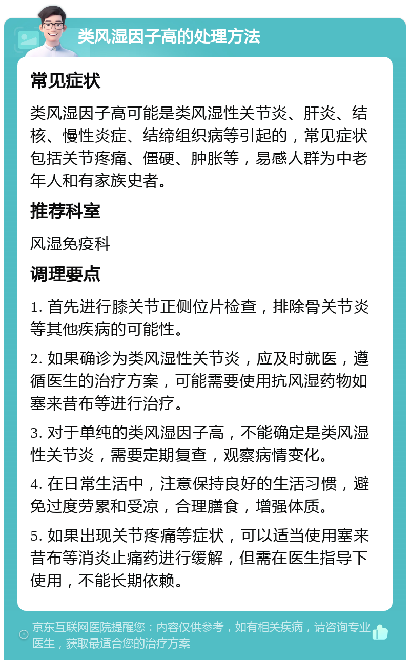 类风湿因子高的处理方法 常见症状 类风湿因子高可能是类风湿性关节炎、肝炎、结核、慢性炎症、结缔组织病等引起的，常见症状包括关节疼痛、僵硬、肿胀等，易感人群为中老年人和有家族史者。 推荐科室 风湿免疫科 调理要点 1. 首先进行膝关节正侧位片检查，排除骨关节炎等其他疾病的可能性。 2. 如果确诊为类风湿性关节炎，应及时就医，遵循医生的治疗方案，可能需要使用抗风湿药物如塞来昔布等进行治疗。 3. 对于单纯的类风湿因子高，不能确定是类风湿性关节炎，需要定期复查，观察病情变化。 4. 在日常生活中，注意保持良好的生活习惯，避免过度劳累和受凉，合理膳食，增强体质。 5. 如果出现关节疼痛等症状，可以适当使用塞来昔布等消炎止痛药进行缓解，但需在医生指导下使用，不能长期依赖。