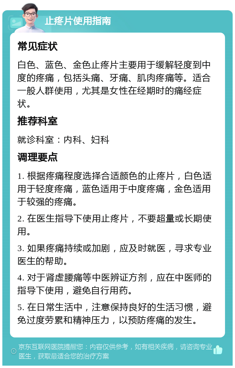 止疼片使用指南 常见症状 白色、蓝色、金色止疼片主要用于缓解轻度到中度的疼痛，包括头痛、牙痛、肌肉疼痛等。适合一般人群使用，尤其是女性在经期时的痛经症状。 推荐科室 就诊科室：内科、妇科 调理要点 1. 根据疼痛程度选择合适颜色的止疼片，白色适用于轻度疼痛，蓝色适用于中度疼痛，金色适用于较强的疼痛。 2. 在医生指导下使用止疼片，不要超量或长期使用。 3. 如果疼痛持续或加剧，应及时就医，寻求专业医生的帮助。 4. 对于肾虚腰痛等中医辨证方剂，应在中医师的指导下使用，避免自行用药。 5. 在日常生活中，注意保持良好的生活习惯，避免过度劳累和精神压力，以预防疼痛的发生。