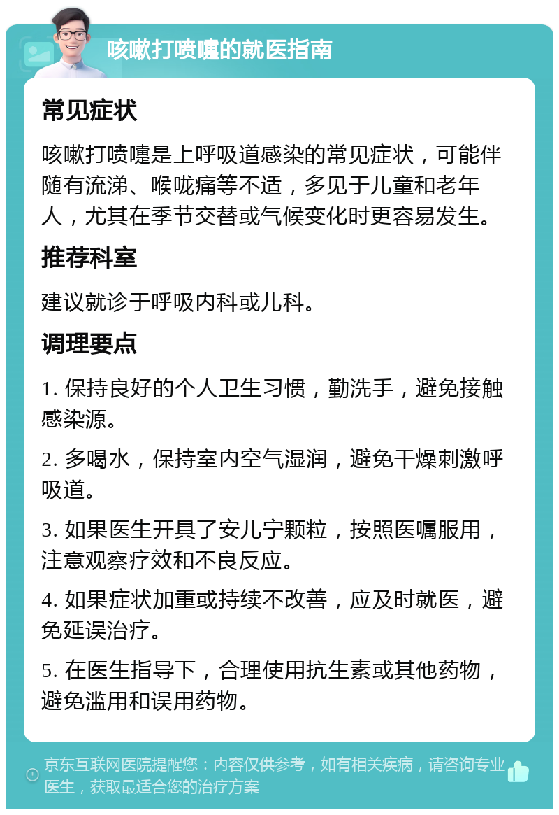 咳嗽打喷嚏的就医指南 常见症状 咳嗽打喷嚏是上呼吸道感染的常见症状，可能伴随有流涕、喉咙痛等不适，多见于儿童和老年人，尤其在季节交替或气候变化时更容易发生。 推荐科室 建议就诊于呼吸内科或儿科。 调理要点 1. 保持良好的个人卫生习惯，勤洗手，避免接触感染源。 2. 多喝水，保持室内空气湿润，避免干燥刺激呼吸道。 3. 如果医生开具了安儿宁颗粒，按照医嘱服用，注意观察疗效和不良反应。 4. 如果症状加重或持续不改善，应及时就医，避免延误治疗。 5. 在医生指导下，合理使用抗生素或其他药物，避免滥用和误用药物。