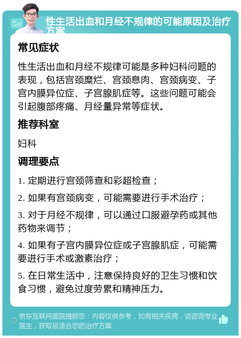 性生活出血和月经不规律的可能原因及治疗方案 常见症状 性生活出血和月经不规律可能是多种妇科问题的表现，包括宫颈糜烂、宫颈息肉、宫颈病变、子宫内膜异位症、子宫腺肌症等。这些问题可能会引起腹部疼痛、月经量异常等症状。 推荐科室 妇科 调理要点 1. 定期进行宫颈筛查和彩超检查； 2. 如果有宫颈病变，可能需要进行手术治疗； 3. 对于月经不规律，可以通过口服避孕药或其他药物来调节； 4. 如果有子宫内膜异位症或子宫腺肌症，可能需要进行手术或激素治疗； 5. 在日常生活中，注意保持良好的卫生习惯和饮食习惯，避免过度劳累和精神压力。