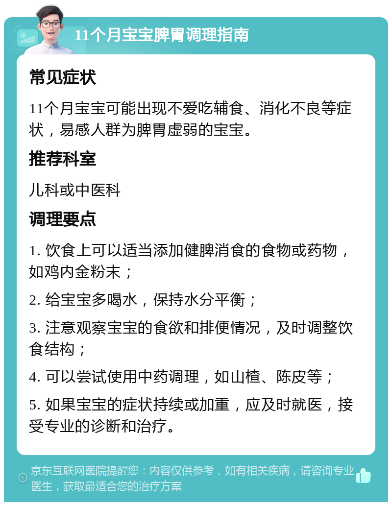 11个月宝宝脾胃调理指南 常见症状 11个月宝宝可能出现不爱吃辅食、消化不良等症状，易感人群为脾胃虚弱的宝宝。 推荐科室 儿科或中医科 调理要点 1. 饮食上可以适当添加健脾消食的食物或药物，如鸡内金粉末； 2. 给宝宝多喝水，保持水分平衡； 3. 注意观察宝宝的食欲和排便情况，及时调整饮食结构； 4. 可以尝试使用中药调理，如山楂、陈皮等； 5. 如果宝宝的症状持续或加重，应及时就医，接受专业的诊断和治疗。